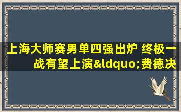 上海大师赛男单四强出炉 终极一战有望上演“费德决”